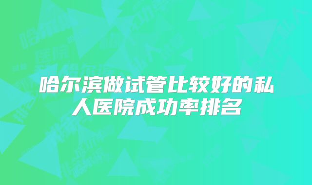 哈尔滨做试管比较好的私人医院成功率排名