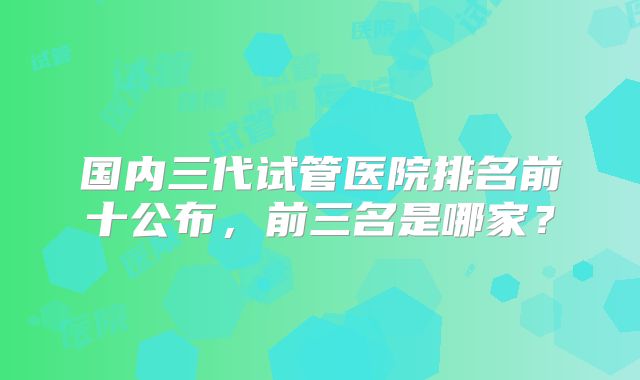 国内三代试管医院排名前十公布，前三名是哪家？