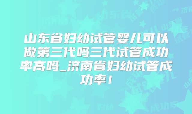 山东省妇幼试管婴儿可以做第三代吗三代试管成功率高吗_济南省妇幼试管成功率！