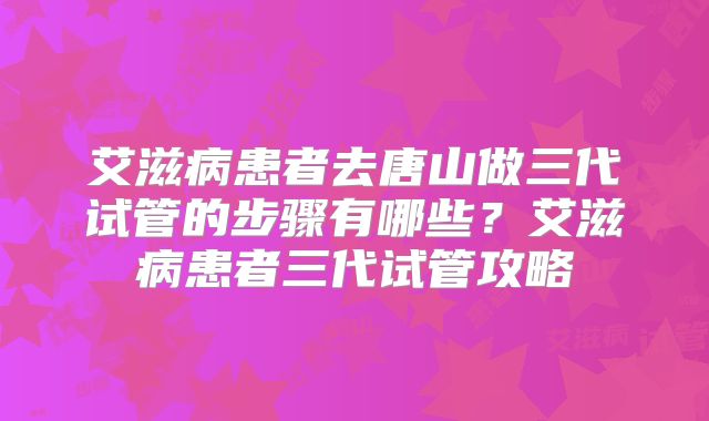 艾滋病患者去唐山做三代试管的步骤有哪些？艾滋病患者三代试管攻略
