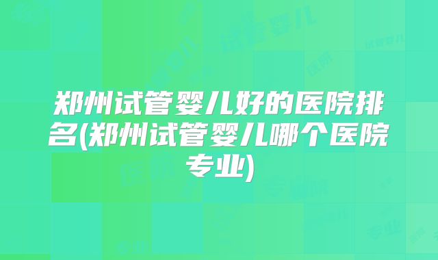 郑州试管婴儿好的医院排名(郑州试管婴儿哪个医院专业)