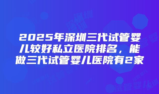 2025年深圳三代试管婴儿较好私立医院排名，能做三代试管婴儿医院有2家