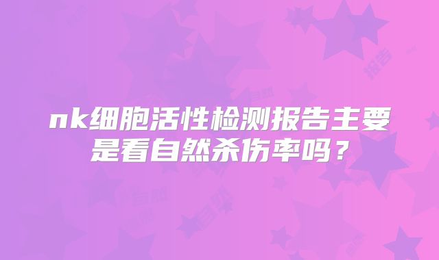 nk细胞活性检测报告主要是看自然杀伤率吗？
