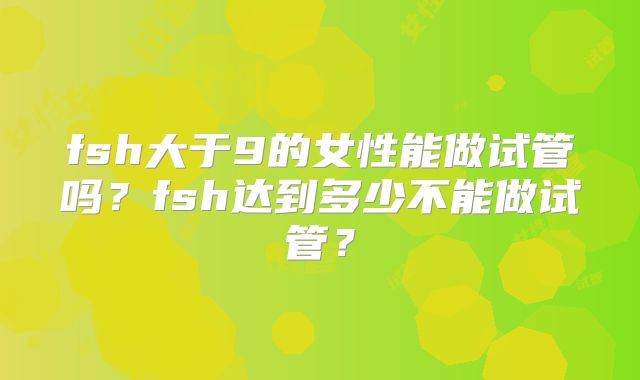 fsh大于9的女性能做试管吗？fsh达到多少不能做试管？