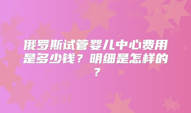 俄罗斯试管婴儿中心费用是多少钱？明细是怎样的？