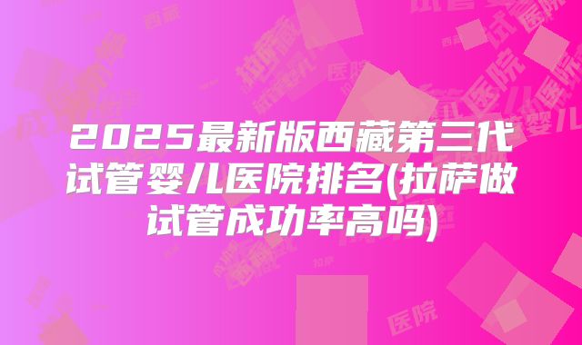 2025最新版西藏第三代试管婴儿医院排名(拉萨做试管成功率高吗)