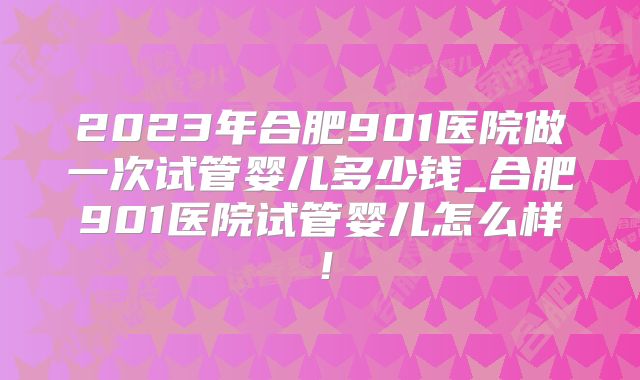 2023年合肥901医院做一次试管婴儿多少钱_合肥901医院试管婴儿怎么样！