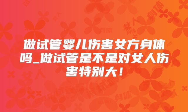 做试管婴儿伤害女方身体吗_做试管是不是对女人伤害特别大！