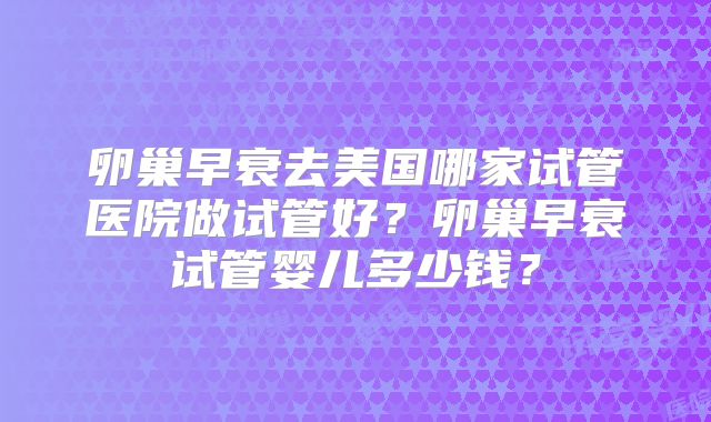卵巢早衰去美国哪家试管医院做试管好？卵巢早衰试管婴儿多少钱？