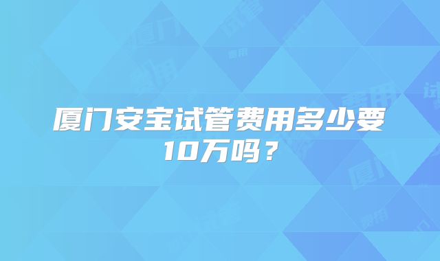 厦门安宝试管费用多少要10万吗？