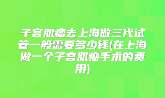 子宫肌瘤去上海做三代试管一般需要多少钱(在上海做一个子宫肌瘤手术的费用)