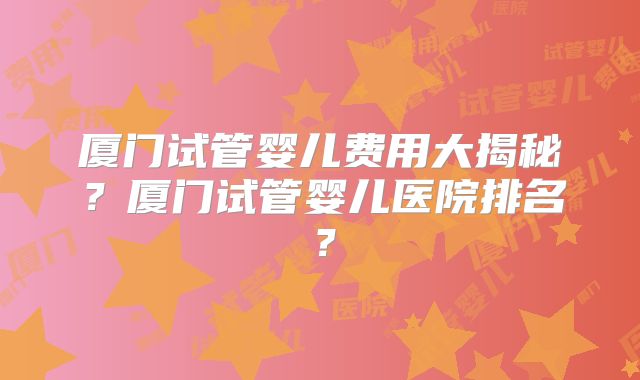 厦门试管婴儿费用大揭秘？厦门试管婴儿医院排名？