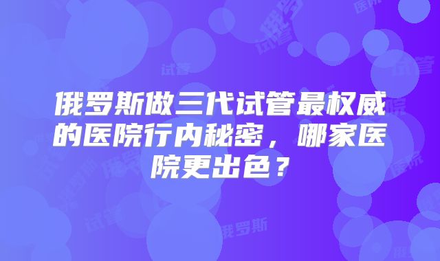 俄罗斯做三代试管最权威的医院行内秘密，哪家医院更出色？