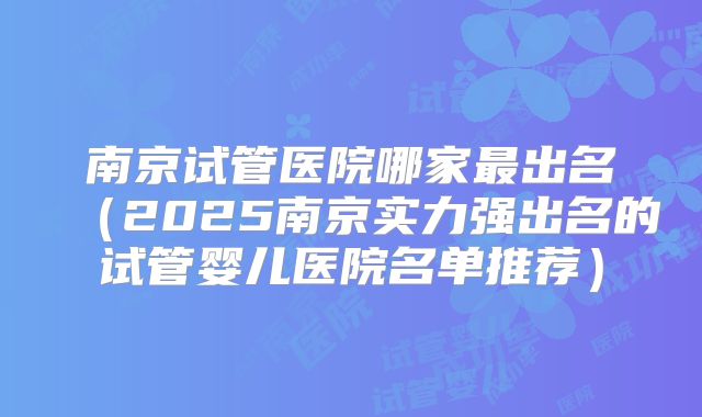 南京试管医院哪家最出名（2025南京实力强出名的试管婴儿医院名单推荐）