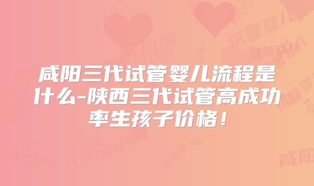 咸阳三代试管婴儿流程是什么-陕西三代试管高成功率生孩子价格！