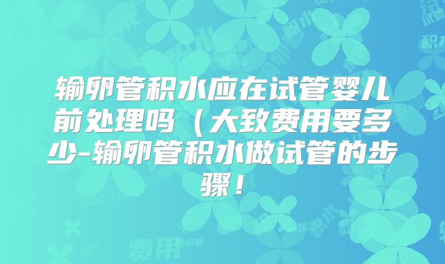 输卵管积水应在试管婴儿前处理吗（大致费用要多少-输卵管积水做试管的步骤！