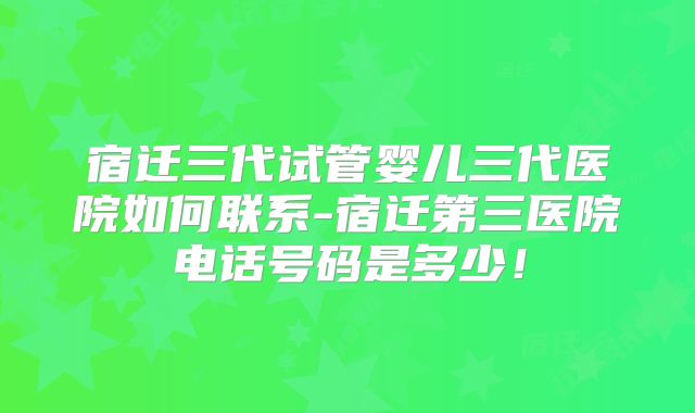 宿迁三代试管婴儿三代医院如何联系-宿迁第三医院电话号码是多少！