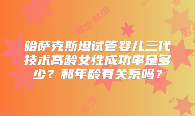 哈萨克斯坦试管婴儿三代技术高龄女性成功率是多少？和年龄有关系吗？