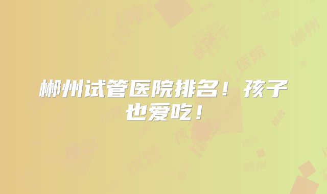 郴州试管医院排名！孩子也爱吃！