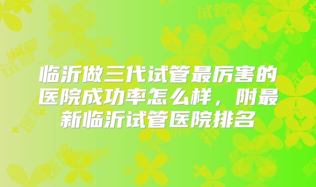 临沂做三代试管最厉害的医院成功率怎么样，附最新临沂试管医院排名