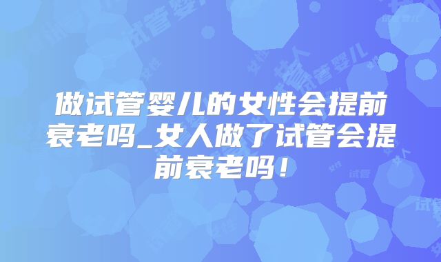 做试管婴儿的女性会提前衰老吗_女人做了试管会提前衰老吗！