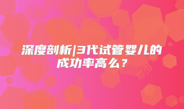 深度剖析|3代试管婴儿的成功率高么?