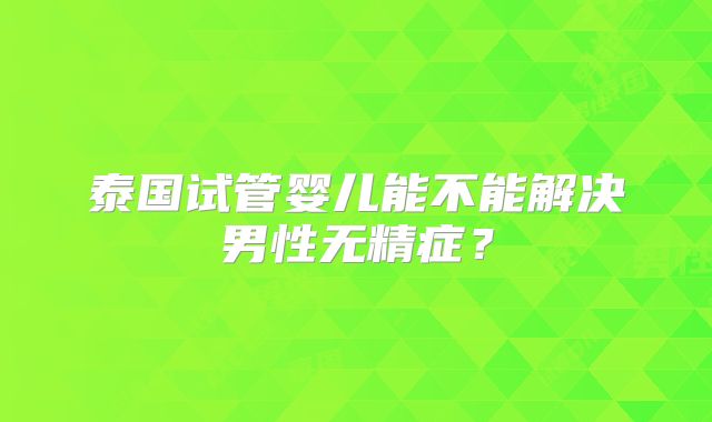 泰国试管婴儿能不能解决男性无精症?