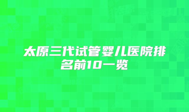 太原三代试管婴儿医院排名前10一览