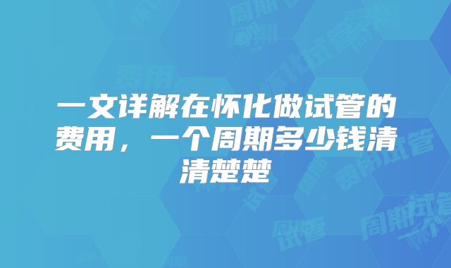 一文详解在怀化做试管的费用，一个周期多少钱清清楚楚