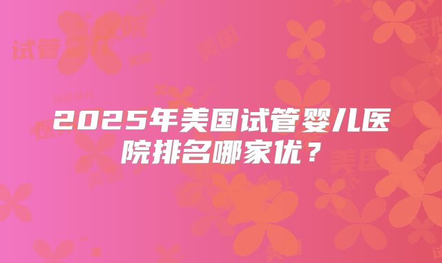 2025年美国试管婴儿医院排名哪家优？