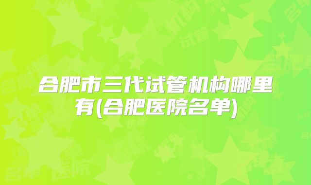 合肥市三代试管机构哪里有(合肥医院名单)