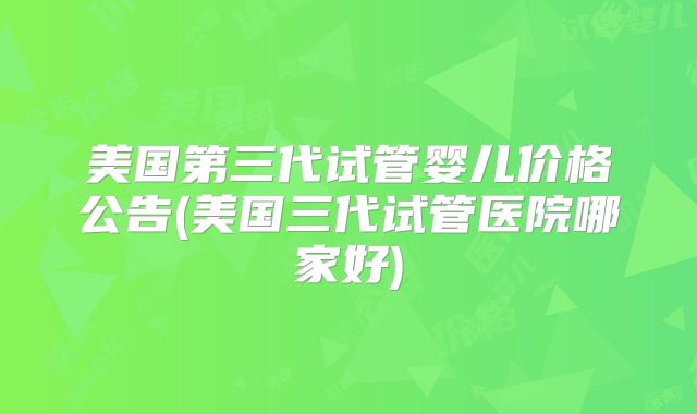 美国第三代试管婴儿价格公告(美国三代试管医院哪家好)