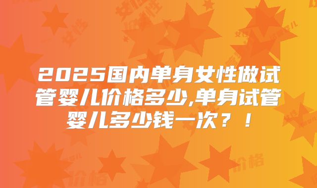 2025国内单身女性做试管婴儿价格多少,单身试管婴儿多少钱一次？！