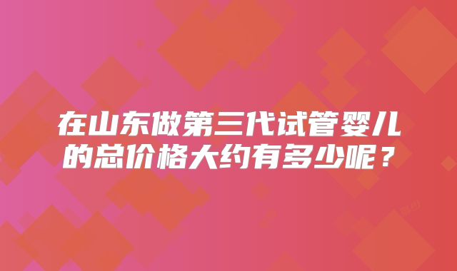 在山东做第三代试管婴儿的总价格大约有多少呢？