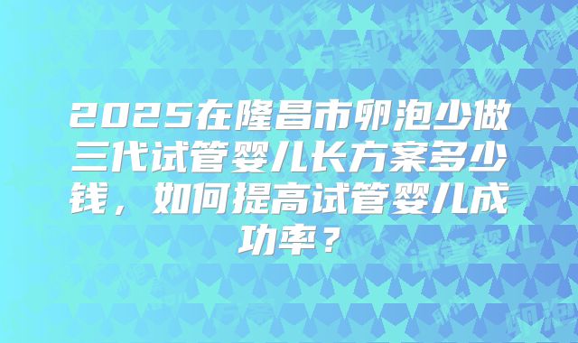 2025在隆昌市卵泡少做三代试管婴儿长方案多少钱，如何提高试管婴儿成功率？