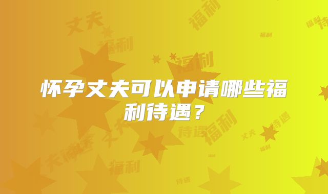 怀孕丈夫可以申请哪些福利待遇？