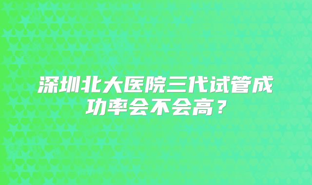 深圳北大医院三代试管成功率会不会高？