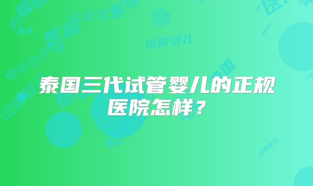 泰国三代试管婴儿的正规医院怎样？