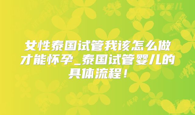 女性泰国试管我该怎么做才能怀孕_泰国试管婴儿的具体流程！