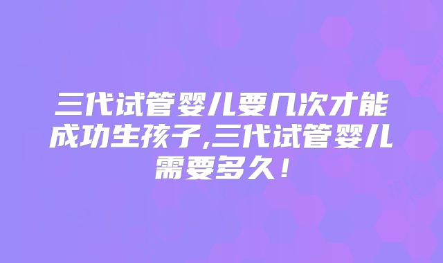 三代试管婴儿要几次才能成功生孩子,三代试管婴儿需要多久!