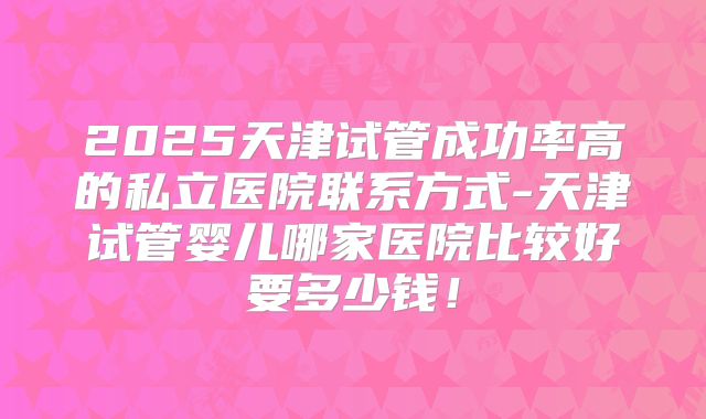 2025天津试管成功率高的私立医院联系方式-天津试管婴儿哪家医院比较好要多少钱！