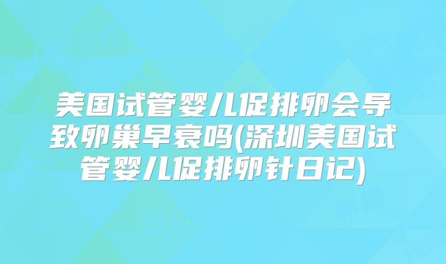 美国试管婴儿促排卵会导致卵巢早衰吗(深圳美国试管婴儿促排卵针日记)