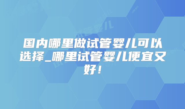 国内哪里做试管婴儿可以选择_哪里试管婴儿便宜又好!