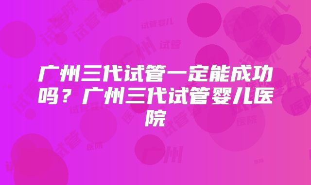 广州三代试管一定能成功吗？广州三代试管婴儿医院