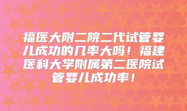 福医大附二院二代试管婴儿成功的几率大吗!福建医科大学附属第二医院试管婴儿成功率!