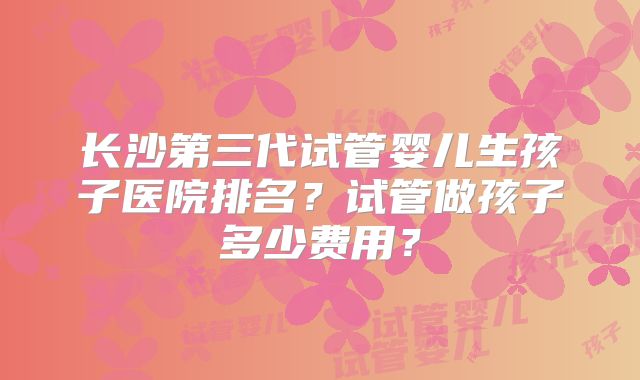 长沙第三代试管婴儿生孩子医院排名？试管做孩子多少费用？