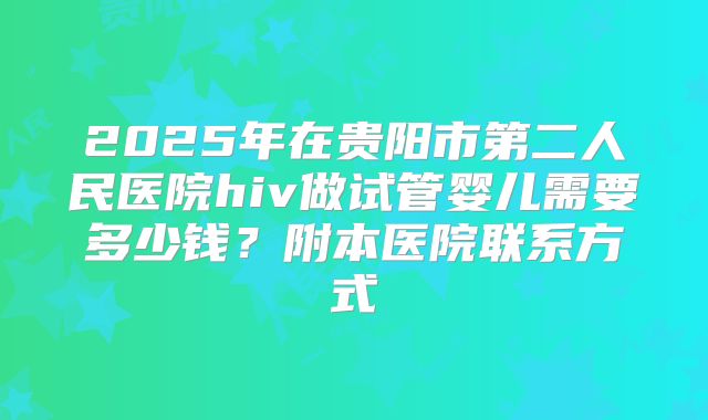 2025年在贵阳市第二人民医院hiv做试管婴儿需要多少钱？附本医院联系方式