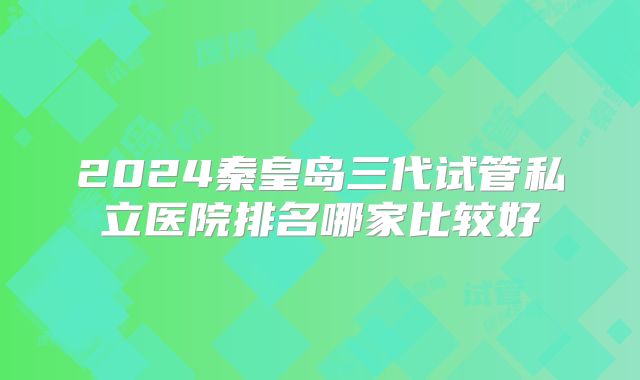 2024秦皇岛三代试管私立医院排名哪家比较好