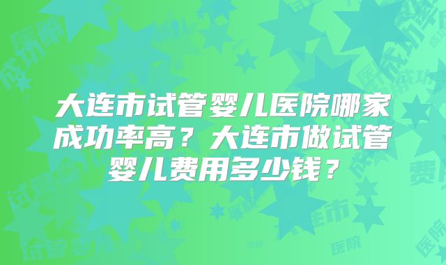 大连市试管婴儿医院哪家成功率高?大连市做试管婴儿费用多少钱?