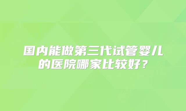 国内能做第三代试管婴儿的医院哪家比较好?